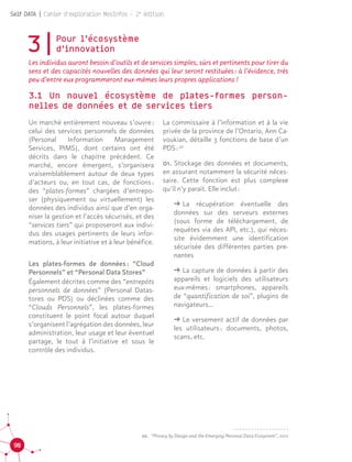 90
Self DATA | Cahier d'exploration MesInfos - 2e
édition
20.	 “Privacy by Design and the Emerging Personal Data Ecosystem”, 2012
3|Pour l’écosystème 				
d’innovation
Les individus auront besoin d’outils et de services simples, sûrs et pertinents pour tirer du
sens et des capacités nouvelles des données qui leur seront restituées : à l’évidence, très
peu d’entre eux programmeront eux-mêmes leurs propres applications !
3.1 Un nouvel écosystème de plates-formes person-
nelles de données et de services tiers
Un marché entièrement nouveau s’ouvre :
celui des services personnels de données
(Personal Information Management
Services, PIMS), dont certains ont été
décrits dans le chapitre précédent. Ce
marché, encore émergent, s’organisera
vraisemblablement autour de deux types
d’acteurs ou, en tout cas, de fonctions :
des “plates-formes” chargées d’entrepo-
ser (physiquement ou virtuellement) les
données des individus ainsi que d’en orga-
niser la gestion et l’accès sécurisés, et des
“services tiers” qui proposeront aux indivi-
dus des usages pertinents de leurs infor-
mations, à leur initiative et à leur bénéfice.
Les plates-formes de données : “Cloud
Personnels” et “Personal Data Stores”
Également décrites comme des “entrepôts
personnels de données” (Personal Datas-
tores ou PDS) ou déclinées comme des
“Clouds Personnels”, les plates-formes
constituent le point focal autour duquel
s’organisent l’agrégation des données, leur
administration, leur usage et leur éventuel
partage, le tout à l’initiative et sous le
contrôle des individus.
La commissaire à l’information et à la vie
privée de la province de l’Ontario, Ann Ca-
voukian, détaille 3 fonctions de base d’un
PDS : 20
		
01. Stockage des données et documents,
en assurant notamment la sécurité néces-
saire. Cette fonction est plus complexe
qu’il n’y paraît. Elle inclut :
ǘǘ La récupération éventuelle des
données sur des serveurs externes
(sous forme de téléchargement, de
requêtes via des API, etc.), qui néces-
site évidemment une identification
sécurisée des différentes parties pre-
nantes
ǘǘ La capture de données à partir des
appareils et logiciels des utilisateurs
eux-mêmes : smartphones, appareils
de “quantification de soi”, plugins de
navigateurs…
ǘǘ Le versement actif de données par
les utilisateurs : documents, photos,
scans, etc. 20
 