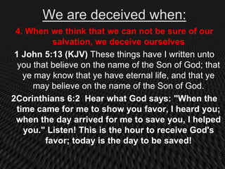 We are deceived when:
 4. When we think that we can not be sure of our
           salvation, we deceive ourselves
 1 John 5:13 (KJV) These things have I written unto
  you that believe on the name of the Son of God; that
   ye may know that ye have eternal life, and that ye
      may believe on the name of the Son of God.
2Corinthians 6:2 Hear what God says: "When the
 time came for me to show you favor, I heard you;
 when the day arrived for me to save you, I helped
   you." Listen! This is the hour to receive God's
         favor; today is the day to be saved!
 