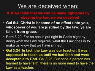 We are deceived when:
   8. If we think that we can be made righteous by
             obeying the law, we are deceived
• Gal 5:4 Christ is become of no effect unto you,
  whosoever of you are justified by the law; ye are
  fallen from grace.
• Rom 3:20 For no one is put right in God's sight by
  doing what the Law requires; what the Law does is to
  make us know that we have sinned.
• Gal 3:24 In fact, the Law was our teacher. It was
  supposed to teach us until we had faith and were
  acceptable to God. Gal 3:25 But once a person has
  learned to have faith, there is no more need to have the
  Law as a teacher.
 