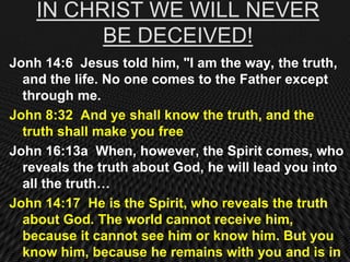 IN CHRIST WE WILL NEVER
          BE DECEIVED!
Jonh 14:6 Jesus told him, "I am the way, the truth,
  and the life. No one comes to the Father except
  through me.
John 8:32 And ye shall know the truth, and the
  truth shall make you free
John 16:13a When, however, the Spirit comes, who
  reveals the truth about God, he will lead you into
  all the truth…
John 14:17 He is the Spirit, who reveals the truth
  about God. The world cannot receive him,
  because it cannot see him or know him. But you
  know him, because he remains with you and is in
 
