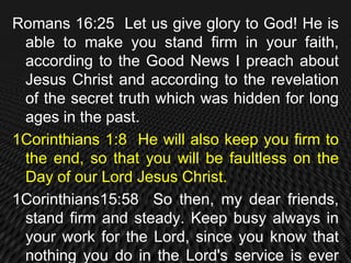Romans 16:25 Let us give glory to God! He is
 able to make you stand firm in your faith,
 according to the Good News I preach about
 Jesus Christ and according to the revelation
 of the secret truth which was hidden for long
 ages in the past.
1Corinthians 1:8 He will also keep you firm to
 the end, so that you will be faultless on the
 Day of our Lord Jesus Christ.
1Corinthians15:58 So then, my dear friends,
 stand firm and steady. Keep busy always in
 your work for the Lord, since you know that
 nothing you do in the Lord's service is ever
 