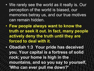 • We rarely see the world as it really is. Our
  perception of the world is biased, our
  memories betray us, and our true motives
  can remain hidden.
• Few people always want to know the
  truth or seek it out. In fact, many people
  actively deny the truth until they are
  forced to deal with it.
• Obadiah 1:3 Your pride has deceived
  you. Your capital is a fortress of solid
  rock; your home is high in the
  mountains, and so you say to yourself,
  'Who can ever pull me down?'
 