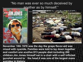 “No man was ever so much deceived by
             another as by himself.”
                ― Fulke Greville




November 18th 1978 was the day the grape flavor-aid was
mixed with cyanide. Families were told to lay down together
and comfort one another.913 people died including 200
children.Jim Jones himself sat in a chair with a self inflicted
gunshot wound to﻿the head.It was one of the largest mass
 