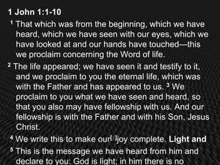 1 John 1:1-10
 1 That which was from the beginning, which we have

   heard, which we have seen with our eyes, which we
   have looked at and our hands have touched—this
   we proclaim concerning the Word of life.
2 The life appeared; we have seen it and testify to it,

   and we proclaim to you the eternal life, which was
   with the Father and has appeared to us. 3 We
   proclaim to you what we have seen and heard, so
   that you also may have fellowship with us. And our
   fellowship is with the Father and with his Son, Jesus
   Christ.
 4 We write this to make our[a]joy complete. Light and

 5 This is the message we have heard from him and

   declare to you: God is light; in him there is no
 