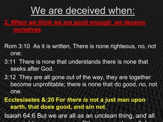 We are deceived when:
2. When we think we are good enough we deceive
   ourselves

Rom 3:10 As it is written, There is none righteous, no, not
  one:
3:11 There is none that understands there is none that
  seeks after God.
3:12 They are all gone out of the way, they are together
  become unprofitable; there is none that do good, no, not
  one.
Ecclesiastes &:20 For there is not a just man upon
  earth, that does good, and sin not.
Isaiah 64:6 But we are all as an unclean thing, and all
 