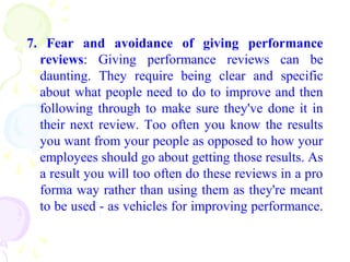 7. Fear and avoidance of giving performance
reviews: Giving performance reviews can be
daunting. They require being clear and specific
about what people need to do to improve and then
following through to make sure they've done it in
their next review. Too often you know the results
you want from your people as opposed to how your
employees should go about getting those results. As
a result you will too often do these reviews in a pro
forma way rather than using them as they're meant
to be used - as vehicles for improving performance.
 