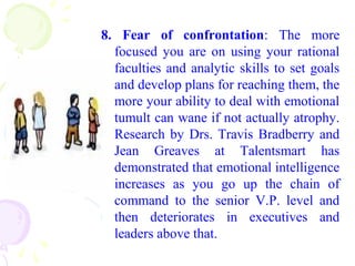 8. Fear of confrontation: The more
focused you are on using your rational
faculties and analytic skills to set goals
and develop plans for reaching them, the
more your ability to deal with emotional
tumult can wane if not actually atrophy.
Research by Drs. Travis Bradberry and
Jean Greaves at Talentsmart has
demonstrated that emotional intelligence
increases as you go up the chain of
command to the senior V.P. level and
then deteriorates in executives and
leaders above that.
 