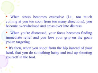  When stress becomes excessive (i.e., too much
coming at you too soon from too many directions), you
become overwhelmed and cross over into distress.
 When you're distressed, your focus becomes finding
immediate relief and you lose your grip on the goals
you're targeting.
 It's then, when you shoot from the hip instead of your
head, that you do something hasty and end up shooting
yourself in the foot.
 