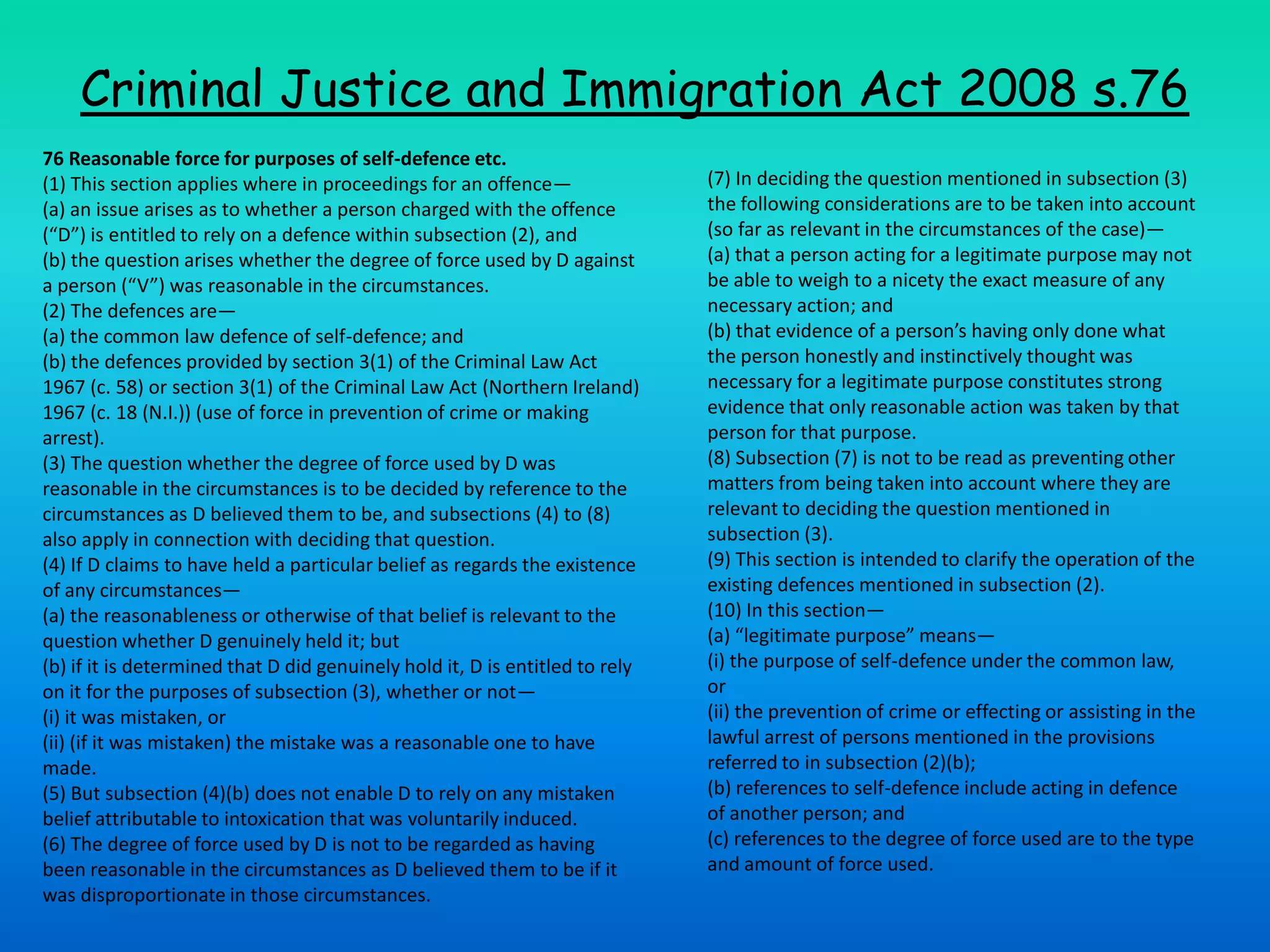 Criminal Justice and Immigration Act 2008 s.7676 Reasonable force for purposes of self-defence etc. (1) This section applies where in proceedings for an offence— (a) an issue arises as to whether a person charged with the offence (“D”) is entitled to rely on a defence within subsection (2), and (b) the question arises whether the degree of force used by D against a person (“V”) was reasonable in the circumstances. (2) The defences are— (a) the common law defence of self-defence; and (b) the defences provided by section 3(1) of the Criminal Law Act 1967 (c. 58) or section 3(1) of the Criminal Law Act (Northern Ireland) 1967 (c. 18 (N.I.)) (use of force in prevention of crime or making arrest). (3) The question whether the degree of force used by D was reasonable in the circumstances is to be decided by reference to the circumstances as D believed them to be, and subsections (4) to (8) also apply in connection with deciding that question. (4) If D claims to have held a particular belief as regards the existence of any circumstances— (a) the reasonableness or otherwise of that belief is relevant to the question whether D genuinely held it; but (b) if it is determined that D did genuinely hold it, D is entitled to rely on it for the purposes of subsection (3), whether or not— (i) it was mistaken, or (ii) (if it was mistaken) the mistake was a reasonable one to have made. (5) But subsection (4)(b) does not enable D to rely on any mistaken belief attributable to intoxication that was voluntarily induced. (6) The degree of force used by D is not to be regarded as having been reasonable in the circumstances as D believed them to be if it was disproportionate in those circumstances. (7) In deciding the question mentioned in subsection (3) the following considerations are to be taken into account (so far as relevant in the circumstances of the case)— (a) that a person acting for a legitimate purpose may not be able to weigh to a nicety the exact measure of any necessary action; and (b) that evidence of a person’s having only done what the person honestly and instinctively thought was necessary for a legitimate purpose constitutes strong evidence that only reasonable action was taken by that person for that purpose. (8) Subsection (7) is not to be read as preventing other matters from being taken into account where they are relevant to deciding the question mentioned in subsection (3). (9) This section is intended to clarify the operation of the existing defences mentioned in subsection (2). (10) In this section— (a) “legitimate purpose” means— (i) the purpose of self-defence under the common law, or (ii) the prevention of crime or effecting or assisting in the lawful arrest of persons mentioned in the provisions referred to in subsection (2)(b); (b) references to self-defence include acting in defence of another person; and (c) references to the degree of force used are to the type and amount of force used.