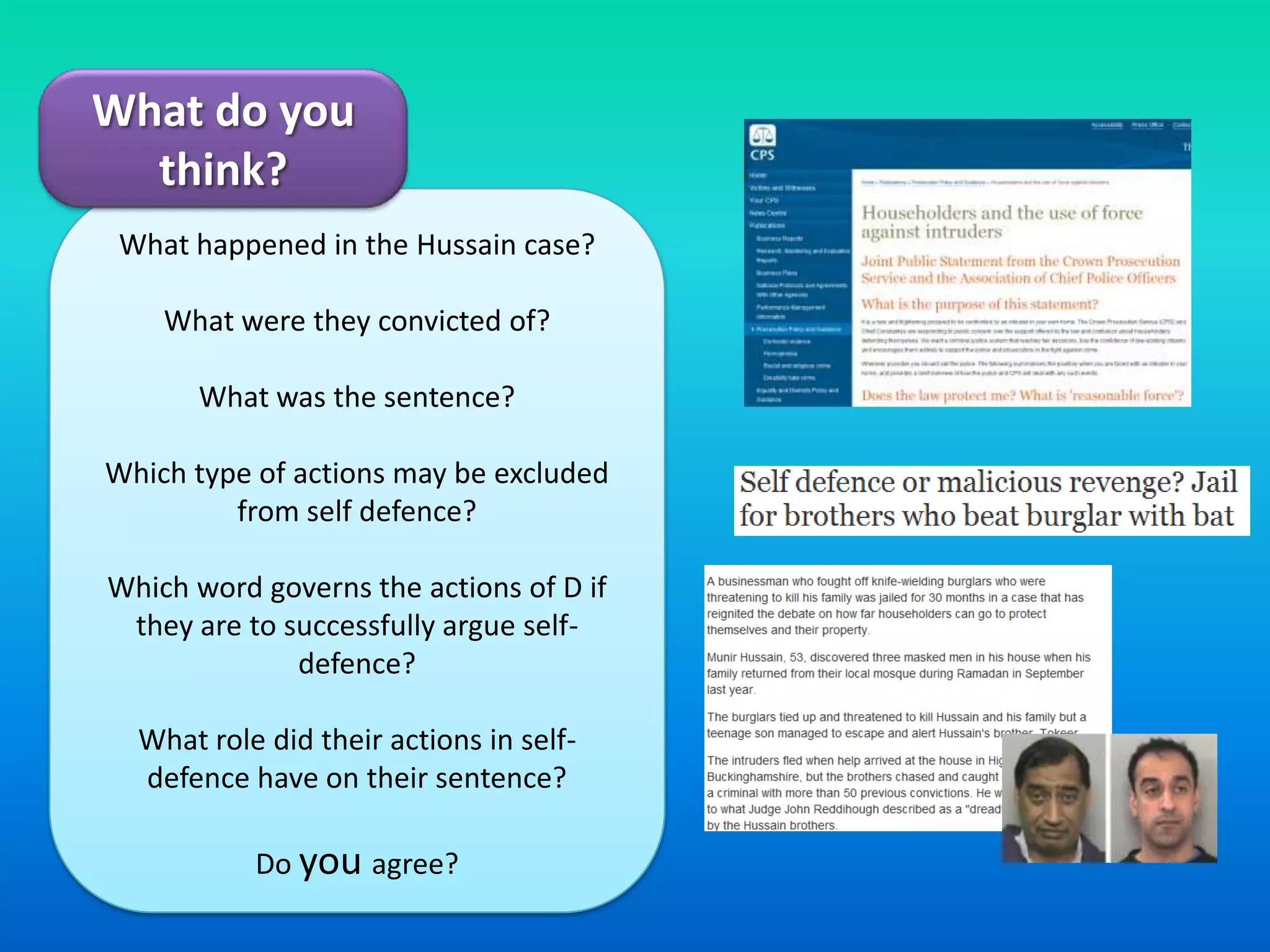 What do you think? What happened in the Hussain case?What were they convicted of?What was the sentence?Which type of actions may be excluded from self defence?Which word governs the actions of D if they are to successfully argue self-defence?What role did their actions in self-defence have on their sentence?Do you agree?