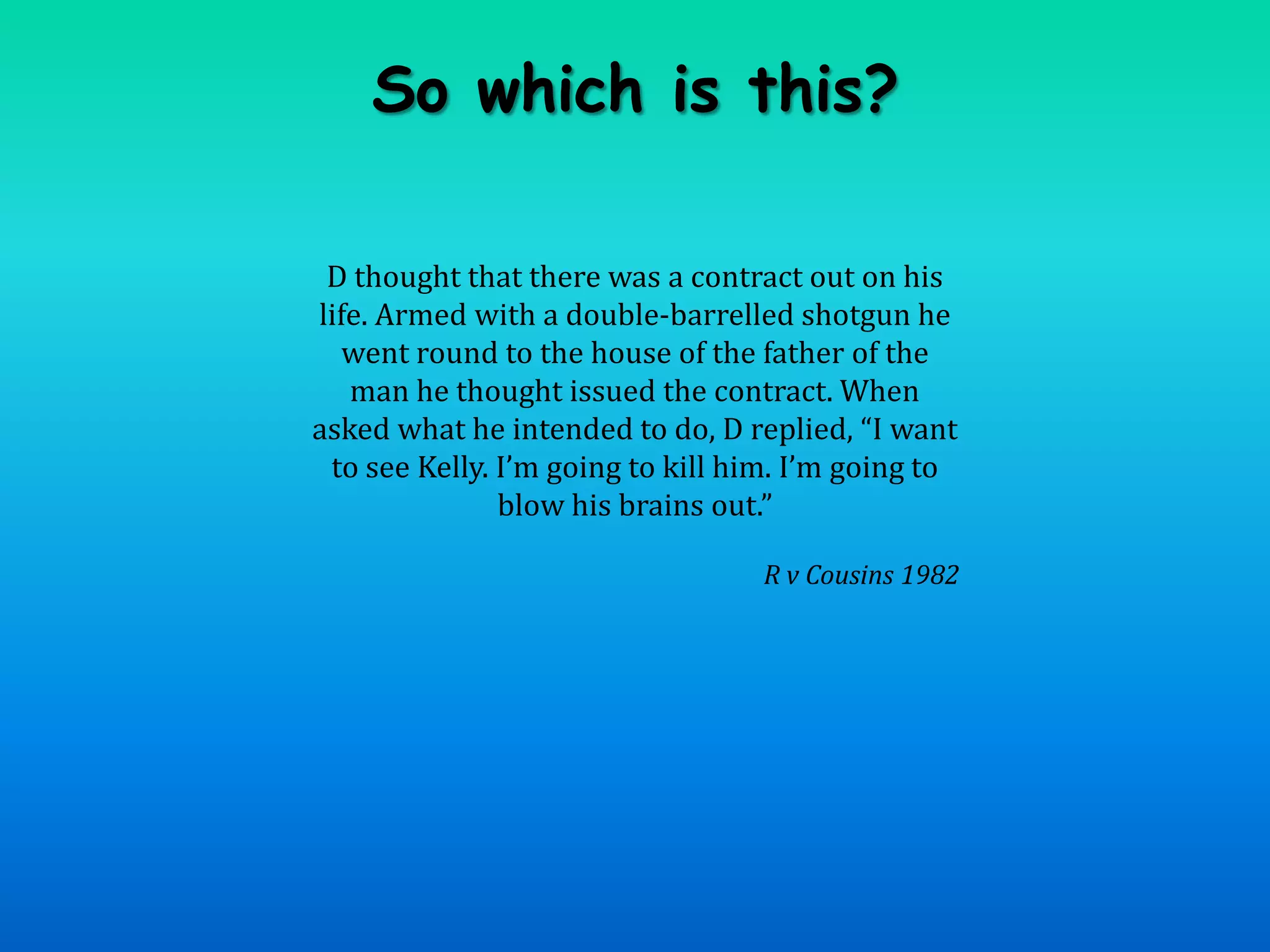 So which is this?D thought that there was a contract out on his life. Armed with a double-barrelled shotgun he went round to the house of the father of the man he thought issued the contract. When asked what he intended to do, D replied, “I want to see Kelly. I’m going to kill him. I’m going to blow his brains out.”R v Cousins 1982