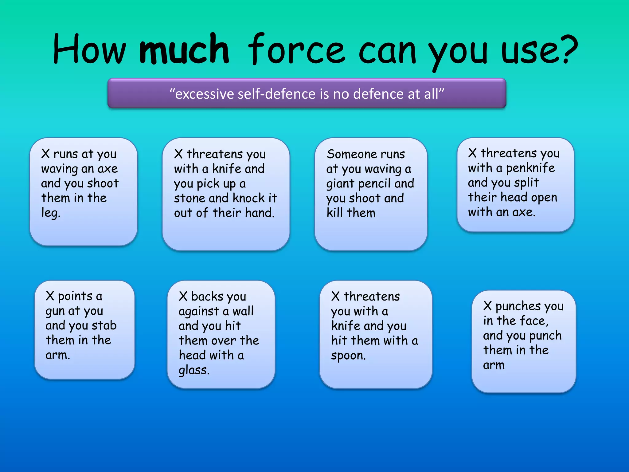 How much force can you use?“excessive self-defence is no defence at all”X threatens you with a knife and you pick up a stone and knock it out of their hand.Someone runs at you waving a giant pencil and you shoot and kill themX runs at you waving an axe and you shoot them in the leg.X threatens you with a penknife and you split their head open with an axe.X points a gun at you and you stab them in the arm.X backs you against a wall and you hit them over the head with a glass.X threatens you with a knife and you hit them with a spoon.X punches you in the face, and you punch them in the arm