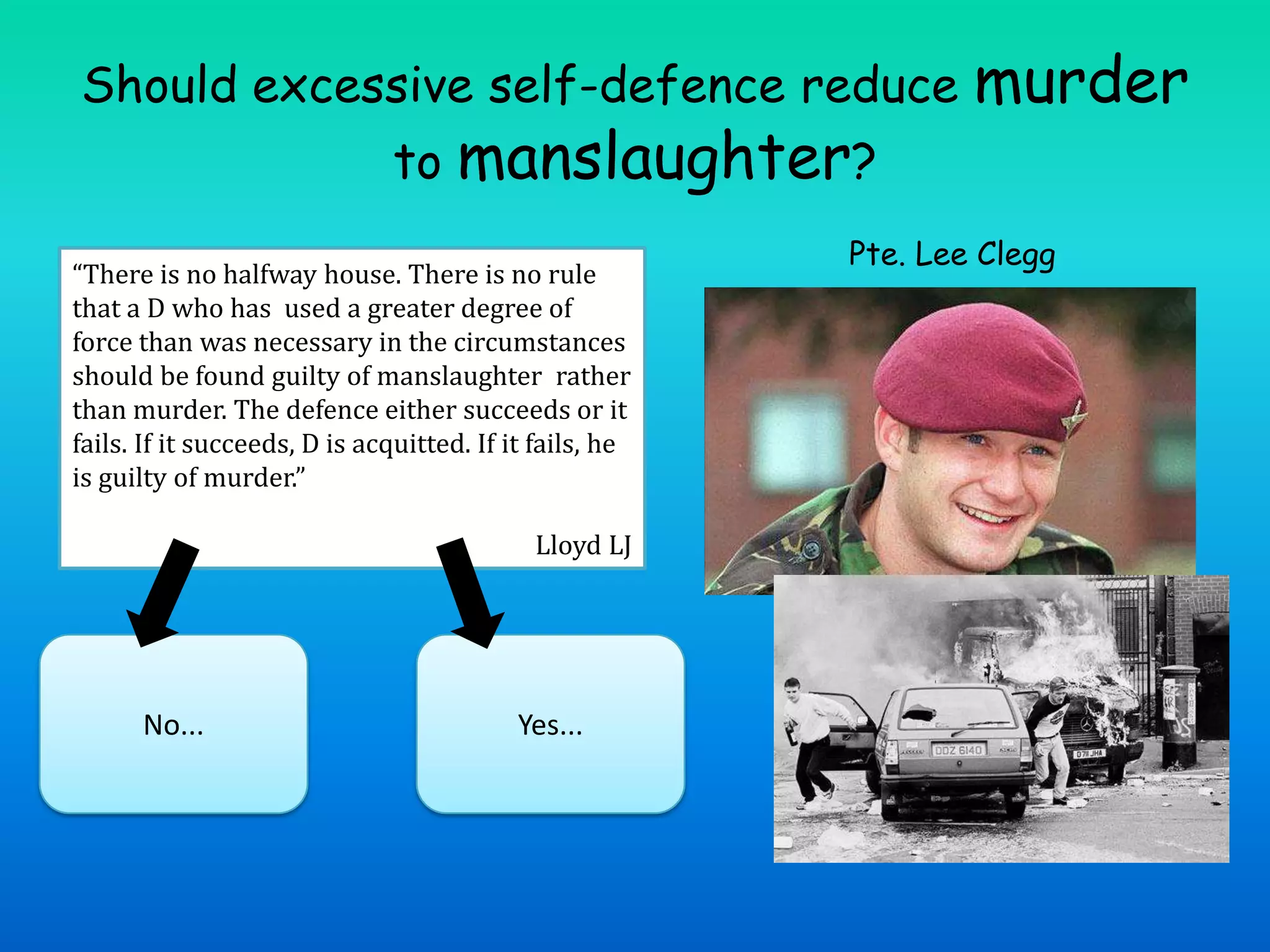 Should excessive self-defence reduce murder to manslaughter?Pte. Lee Clegg“There is no halfway house. There is no rule that a D who has  used a greater degree of force than was necessary in the circumstances should be found guilty of manslaughter rather than murder. The defence either succeeds or it fails. If it succeeds, D is acquitted. If it fails, he is guilty of murder.” Lloyd LJNo...Yes...