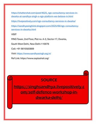 https://chatterchat.com/post/4625_ngo-consultancy-services-in-
dwarka-at-sandhya-singh-s-ngo-platform-we-believe-in.html
https://livepositively.com/ngo-consultancy-services-in-dwarka/
https://sandhyasinghlink.blogspot.com/2025/06/ngo-consultancy-
services-in-dwarka.html
VISIT
MNG Tower, 2nd Floor, Plot no. A-2, Sector-17, Dwarka,
South West Delhi, New Delhi-110078
Call: +91 9810583889
Visit: https://www.sandhyasingh.org.in/
Ref Link: https://www.saptashati.org/
SOURCE
https://singhsandhya.livepositively.c
om/self-defence-workshop-in-
dwarka-delhi/
 