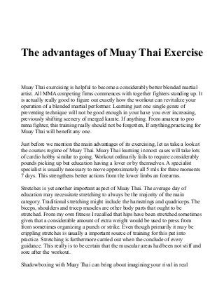 The advantages of Muay Thai Exercise
Muay Thai exercising is helpful to become a considerably better blended martial
artist. All MMA competing firms commences with together fighters standing up. It
is actually really good to figure out exactly how the workout can revitalize your
operation of a blended martial performer. Learning just one single genre of
preventing technique will not be good enough in your have you ever increasing,
previously shifting scenery of merged karate. If anything. From amateur to pro
mma fighter, this training really should not be forgotten, If anything,practicing for
Muay Thai will benefit any one.
Just before we mention the main advantages of its exercising, let us take a look at
the courses regime of Muay Thai. Muay Thai learning in most cases will take lots
of cardio hobby similar to going. Workout ordinarily fails to require considerably
pounds picking up but education having a lover or by themselves. A specialist
specialist is usually necessary to move approximately all 5 mls for three moments
7 days. This strengthens better actions from the lower limbs an forearms.
Stretches is yet another important aspect of Muay Thai. The average day of
education may necessitate stretching to always be the majority of the main
category. Traditional stretching might include the hamstrings and quadriceps. The
biceps, shoulders and tricep muscles are other body parts that ought to be
stretched. From my own fitness I recalled that hips have been stretched sometimes
given that a considerable amount of extra weight would be used to press from
from sometimes organizing a punch or strike. Even though primarily it may be
crippling stretches is usually a important source of training for this put into
practice. Stretching is furthermore carried out when the conclude of every
guidance. This really is to be certain that the muscular areas had been not stiff and
sore after the workout.
Shadowboxing with Muay Thai can bring about imagining your rival in real
 
