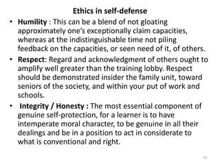 Ethics in self-defense
• Humility : This can be a blend of not gloating
approximately one’s exceptionally claim capacities,
whereas at the indistinguishable time not piling
feedback on the capacities, or seen need of it, of others.
• Respect: Regard and acknowledgment of others ought to
amplify well greater than the training lobby. Respect
should be demonstrated insider the family unit, toward
seniors of the society, and within your put of work and
schools.
• Integrity / Honesty : The most essential component of
genuine self-protection, for a learner is to have
intemperate moral character, to be genuine in all their
dealings and be in a position to act in considerate to
what is conventional and right.
10
 