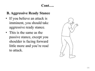 Cont….
B. Aggressive Ready Stance
• If you believe an attack is
imminent, you should take an
aggressive ready stance.
• This is the same as the
passive stance, except your
shoulder is facing forward a
little more and you’re ready
to attack.
100
 
