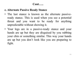 Cont…..
c. Alternate Passive Ready Stance
• The last stance is known as the alternate passive-
ready stance. This is used when you see a potential
threat and you want to be ready for anything
unpredictable without showing it.
• Your legs are in a passive-ready stance and your
hands are up but they are disguised by you rubbing
your chin or something similar. This way your hands
are up but you don’t look like you are preparing to
fight.
101
 