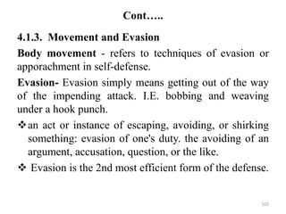 Cont…..
4.1.3. Movement and Evasion
Body movement - refers to techniques of evasion or
apporachment in self-defense.
Evasion- Evasion simply means getting out of the way
of the impending attack. I.E. bobbing and weaving
under a hook punch.
an act or instance of escaping, avoiding, or shirking
something: evasion of one's duty. the avoiding of an
argument, accusation, question, or the like.
 Evasion is the 2nd most efficient form of the defense.
102
 