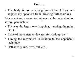 Cont…..
• The body is not receiving impact but I have not
stopped my opponent from throwing further strikes.
Movement and evasion techniques can be understood on
several parameters:
• The way the legs move (stepping, jumping, dragging,
etc. ).
• Plane of movement (sideways, forward, up, etc.)
• Timing the movement in relation to the opponent's
technique.
• Ballistics (jump, dive, roll, etc. )
103
 