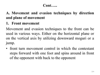 Cont…..
A. Movement and evasion techniques by direction
and plane of movement
1. Front movement
Movement and evasion techniques to the front can be
used in various ways. Either on the horizontal plane or
on the vertical axis by utilizing downward moguri or a
jump.
• front turn movement control in which the contestant
steps forward with one foot and spins around in front
of the opponent with back to the opponent
104
 