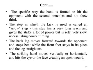 Cont…..
• The specific way the hand is formed to hit the
opponent with the second knuckles and not thew
third.
• The step in which the kick is used is called an
"arrow" step - this step has a very long reach and
gives the strike a lot of power but is relatively slow,
necessitating correct timing.
• The back leg moves forward towards the opponent
and stops bent while the front foot stays in its place
and the leg straightens.
• The striking hand moves vertically or horizontally
and hits the eye or the face creating an open wound.
106
 