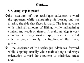 Cont…..
1.2. Sliding step forward
the executor of the technique advances toward
the opponent while maintaining his bearing and not
altering the side that faces forward. The legs advance
with minimal amount of lifting, while maintaining
contact and width of stance. This sliding step is very
common in many martial sports and in martial
arts that prepare solely for fighting on flat, even,
ground.
 the executor of the technique advances forward
while stepping, usually while maintaining a sideways
orientation toward the opponent to minimize target
area. 107
 