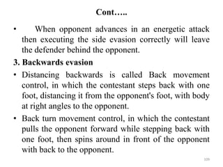 Cont…..
• When opponent advances in an energetic attack
then executing the side evasion correctly will leave
the defender behind the opponent.
3. Backwards evasion
• Distancing backwards is called Back movement
control, in which the contestant steps back with one
foot, distancing it from the opponent's foot, with body
at right angles to the opponent.
• Back turn movement control, in which the contestant
pulls the opponent forward while stepping back with
one foot, then spins around in front of the opponent
with back to the opponent.
109
 