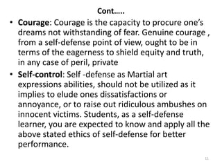 Cont…..
• Courage: Courage is the capacity to procure one’s
dreams not withstanding of fear. Genuine courage ,
from a self-defense point of view, ought to be in
terms of the eagerness to shield equity and truth,
in any case of peril, private
• Self-control: Self -defense as Martial art
expressions abilities, should not be utilized as it
implies to elude ones dissatisfactions or
annoyance, or to raise out ridiculous ambushes on
innocent victims. Students, as a self-defense
learner, you are expected to know and apply all the
above stated ethics of self-defense for better
performance.
11
 