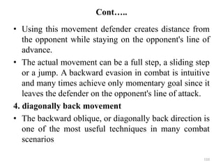 Cont…..
• Using this movement defender creates distance from
the opponent while staying on the opponent's line of
advance.
• The actual movement can be a full step, a sliding step
or a jump. A backward evasion in combat is intuitive
and many times achieve only momentary goal since it
leaves the defender on the opponent's line of attack.
4. diagonally back movement
• The backward oblique, or diagonally back direction is
one of the most useful techniques in many combat
scenarios
110
 