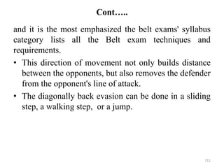 Cont…..
and it is the most emphasized the belt exams' syllabus
category lists all the Belt exam techniques and
requirements.
• This direction of movement not only builds distance
between the opponents, but also removes the defender
from the opponent's line of attack.
• The diagonally back evasion can be done in a sliding
step, a walking step, or a jump.
111
 