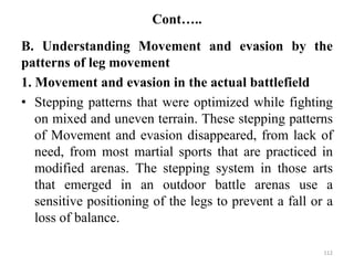 Cont…..
B. Understanding Movement and evasion by the
patterns of leg movement
1. Movement and evasion in the actual battlefield
• Stepping patterns that were optimized while fighting
on mixed and uneven terrain. These stepping patterns
of Movement and evasion disappeared, from lack of
need, from most martial sports that are practiced in
modified arenas. The stepping system in those arts
that emerged in an outdoor battle arenas use a
sensitive positioning of the legs to prevent a fall or a
loss of balance.
112
 