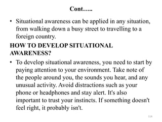 Cont…..
• Situational awareness can be applied in any situation,
from walking down a busy street to travelling to a
foreign country.
HOW TO DEVELOP SITUATIONAL
AWARENESS?
• To develop situational awareness, you need to start by
paying attention to your environment. Take note of
the people around you, the sounds you hear, and any
unusual activity. Avoid distractions such as your
phone or headphones and stay alert. It's also
important to trust your instincts. If something doesn't
feel right, it probably isn't.
114
 