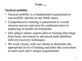 Cont…..
Tactical mobility
• Tactical mobility is a fundamental requirement to
successfully operate in any battle space.
• Comprehensive training is paramount to overall
mission success and must be conducted prior to
deploying in hostile environments.
• Our subject matter experts deliver training that range
from basic movement to advanced multi-platform
delivery/recovery techniques.
• We work closely with our clients to determine the
appropriate level of training and tailor the curriculum
to meet each unit’s unique requirements
115
 