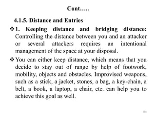 Cont…..
4.1.5. Distance and Entries
1. Keeping distance and bridging distance:
Controlling the distance between you and an attacker
or several attackers requires an intentional
management of the space at your disposal.
You can either keep distance, which means that you
decide to stay out of range by help of footwork,
mobility, objects and obstacles. Improvised weapons,
such as a stick, a jacket, stones, a bag, a key-chain, a
belt, a book, a laptop, a chair, etc. can help you to
achieve this goal as well.
116
 