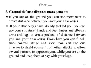 Cont…..
3. Ground defense distance management:
If you are on the ground you can use movement to
create distance between you and your attacker(s).
 If your attacker(s) have already tackled you, you can
use your structure (hands and feet, knees and elbows,
arms and legs to create pockets of distance between
you and your attacker(s). From here you can flinch,
trap, control, strike and kick. You can use one
attacker to shield yourself from other attackers. Allow
several partners to approach you, while you are on the
ground and keep them at bay with your legs.
118
 