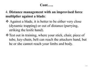 Cont…..
4. Distance management with an improvised force
multiplier against a blade:
 Against a blade, it is better to be either very close
(dynamic trapping) or out of distance (parrying,
striking the knife hand).
Test out in training, where your stick, chair, piece of
tube, key-chain, belt can reach the attackers hand, but
he or she cannot reach your limbs and body.
119
 