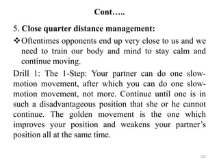 Cont…..
5. Close quarter distance management:
Oftentimes opponents end up very close to us and we
need to train our body and mind to stay calm and
continue moving.
Drill 1: The 1-Step: Your partner can do one slow-
motion movement, after which you can do one slow-
motion movement, not more. Continue until one is in
such a disadvantageous position that she or he cannot
continue. The golden movement is the one which
improves your position and weakens your partner’s
position all at the same time.
120
 