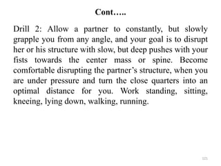 Cont…..
Drill 2: Allow a partner to constantly, but slowly
grapple you from any angle, and your goal is to disrupt
her or his structure with slow, but deep pushes with your
fists towards the center mass or spine. Become
comfortable disrupting the partner’s structure, when you
are under pressure and turn the close quarters into an
optimal distance for you. Work standing, sitting,
kneeing, lying down, walking, running.
121
 