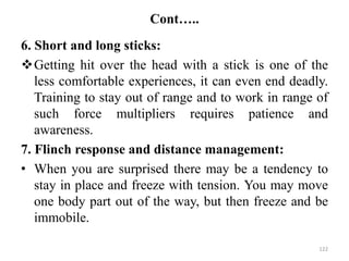 Cont…..
6. Short and long sticks:
Getting hit over the head with a stick is one of the
less comfortable experiences, it can even end deadly.
Training to stay out of range and to work in range of
such force multipliers requires patience and
awareness.
7. Flinch response and distance management:
• When you are surprised there may be a tendency to
stay in place and freeze with tension. You may move
one body part out of the way, but then freeze and be
immobile.
122
 