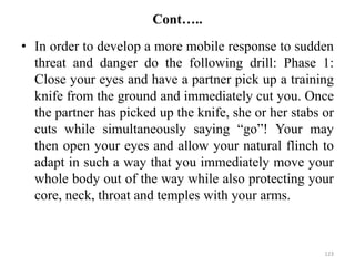 Cont…..
• In order to develop a more mobile response to sudden
threat and danger do the following drill: Phase 1:
Close your eyes and have a partner pick up a training
knife from the ground and immediately cut you. Once
the partner has picked up the knife, she or her stabs or
cuts while simultaneously saying “go”! Your may
then open your eyes and allow your natural flinch to
adapt in such a way that you immediately move your
whole body out of the way while also protecting your
core, neck, throat and temples with your arms.
123
 