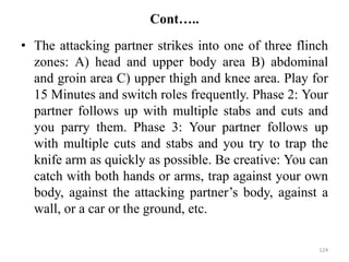 Cont…..
• The attacking partner strikes into one of three flinch
zones: A) head and upper body area B) abdominal
and groin area C) upper thigh and knee area. Play for
15 Minutes and switch roles frequently. Phase 2: Your
partner follows up with multiple stabs and cuts and
you parry them. Phase 3: Your partner follows up
with multiple cuts and stabs and you try to trap the
knife arm as quickly as possible. Be creative: You can
catch with both hands or arms, trap against your own
body, against the attacking partner’s body, against a
wall, or a car or the ground, etc.
124
 