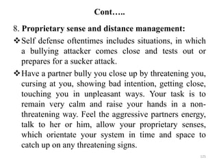 Cont…..
8. Proprietary sense and distance management:
Self defense oftentimes includes situations, in which
a bullying attacker comes close and tests out or
prepares for a sucker attack.
Have a partner bully you close up by threatening you,
cursing at you, showing bad intention, getting close,
touching you in unpleasant ways. Your task is to
remain very calm and raise your hands in a non-
threatening way. Feel the aggressive partners energy,
talk to her or him, allow your proprietary senses,
which orientate your system in time and space to
catch up on any threatening signs.
125
 