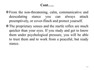 Cont…..
From the non-threatening, calm, communicative and
deescalating stance you can always attack
preemptively, or cover-flinch and protect yourself.
The proprietary senses and the startle reflex are much
quicker than your eyes. If you study and get to know
them under psychological pressure, you will be able
to trust them and to work from a peaceful, but ready
stance.
126
 