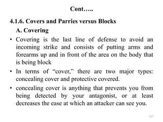 Cont…..
4.1.6. Covers and Parries versus Blocks
A. Covering
• Covering is the last line of defense to avoid an
incoming strike and consists of putting arms and
forearms up and in front of the area on the body that
is being block
• In terms of “cover,” there are two major types:
concealing cover and protective covered.
• concealing cover is anything that prevents you from
being detected by your antagonist, or at least
decreases the ease at which an attacker can see you.
127
 