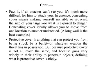 Cont…..
• Fact is, if an attacker can’t see you, it’s much more
difficult for him to attack you. In essence, concealing
cover means making yourself invisible or reducing
the size of your target--or what is exposed to danger.
Concealing cover ideally allows you to move from
one location to another undetected. (A long wall is the
best example.)
• Protective cover is anything that can protect you from
being struck by a bullet--or whatever weapon the
threat has in possession. But because protective cover
is not all made the same, and because guns vary
widely in their ability to penetrate objects, defining
what is protective cover is tricky.
128
 