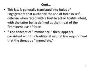 Cont…
• This law is generally translated into Rules of
Engagement that authorize the use of force in self-
defense when faced with a hostile act or hostile intent,
with the latter being defined as the threat of the
"imminent use of force.
• " The concept of "imminence," then, appears
consistent with the traditional natural law requirement
that the threat be "immediate."
13
 
