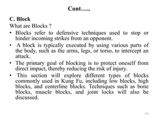 Cont…..
C. Block
What are Blocks ?
• Blocks refer to defensive techniques used to stop or
hinder incoming strikes from an opponent.
• A block is typically executed by using various parts of
the body, such as the arms, legs, or torso, to intercept an
attack.
• The primary goal of blocking is to protect oneself from
direct impact, thereby reducing the risk of injury.
• This section will explore different types of blocks
commonly used in Kung Fu, including low blocks, high
blocks, and centerline blocks. Techniques such as bone
blocks, muscle blocks, and joint locks will also be
discussed.
130
 
