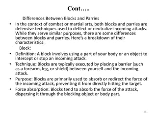 Cont…..
Differences Between Blocks and Parries
• In the context of combat or martial arts, both blocks and parries are
defensive techniques used to deflect or neutralize incoming attacks.
While they serve similar purposes, there are some differences
between blocks and parries. Here’s a breakdown of their
characteristics:
Block:
• Definition: A block involves using a part of your body or an object to
intercept or stop an incoming attack.
• Technique: Blocks are typically executed by placing a barrier (such
as a forearm, leg, or shield) between yourself and the incoming
attack.
• Purpose: Blocks are primarily used to absorb or redirect the force of
the incoming attack, preventing it from directly hitting the target.
• Force absorption: Blocks tend to absorb the force of the attack,
dispersing it through the blocking object or body part.
131
 