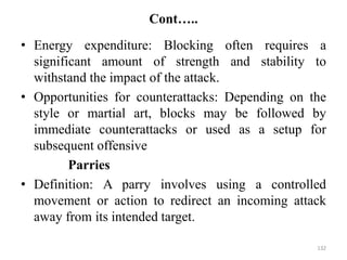 Cont…..
• Energy expenditure: Blocking often requires a
significant amount of strength and stability to
withstand the impact of the attack.
• Opportunities for counterattacks: Depending on the
style or martial art, blocks may be followed by
immediate counterattacks or used as a setup for
subsequent offensive
Parries
• Definition: A parry involves using a controlled
movement or action to redirect an incoming attack
away from its intended target.
132
 